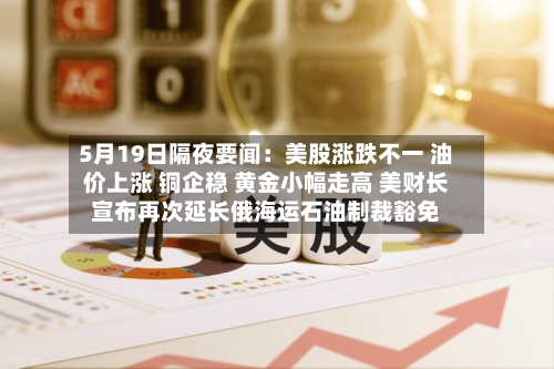 5月19日隔夜要闻:美股涨跌不一 油价上涨 铜企稳 黄金小幅走高 美财长宣布再次延长俄海运石油制裁豁免