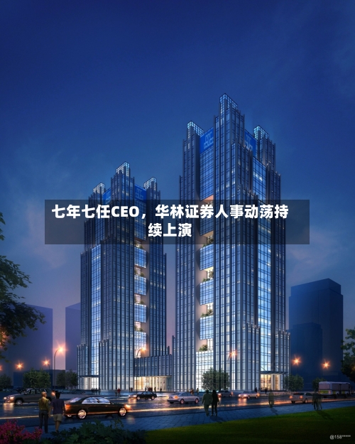 七年七任CEO，华林证券人事动荡持续上演