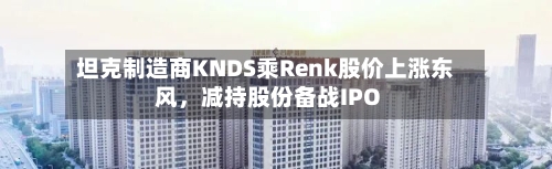坦克制造商KNDS乘Renk股价上涨东风,减持股份备战IPO
